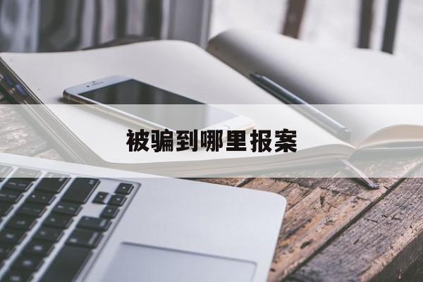 被骗到哪里报案(被骗后去哪里报案)